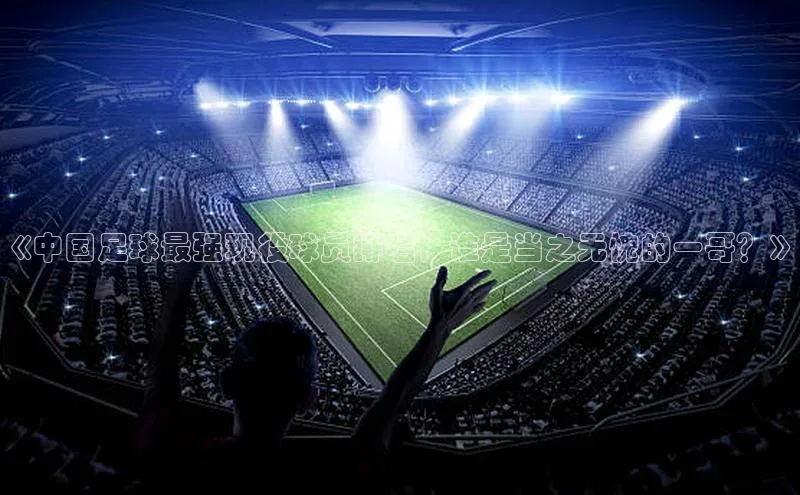 南宫NG娱乐官方版引力传媒《中国足球最强现役球员排名，谁是当之无愧的一哥？》