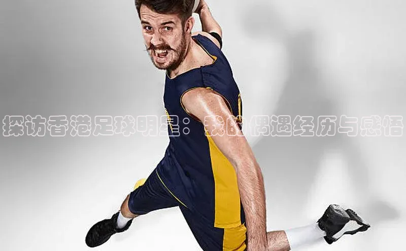 南宫ng28官网入口最新版本小米探访香港足球明星：我的偶遇经历与感悟