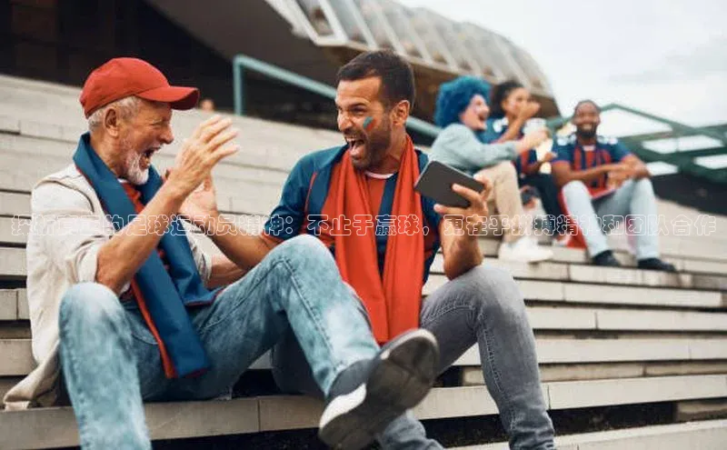 南宫ng28官网入口最新版本如流探析真正的足球运动员精神：不止于赢球，更在乎拼搏精神和团队合作