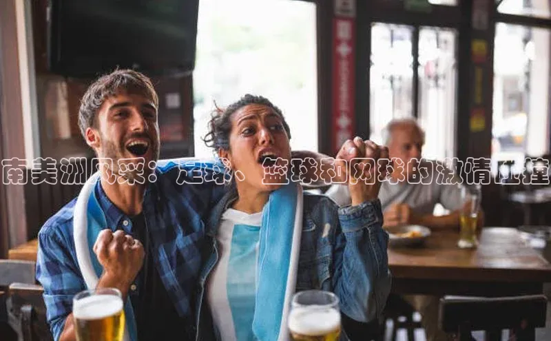 南宫c7官方网站入口注册百度搜索资源平台南美洲风采：足球、篮球和网球的激情碰撞