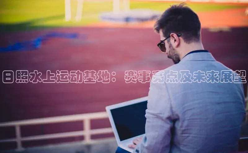 日照水上运动基地：赛事亮点及未来展望