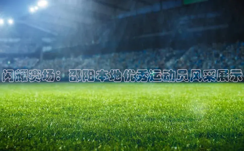 闪耀赛场：邵阳本地优秀运动员风采展示