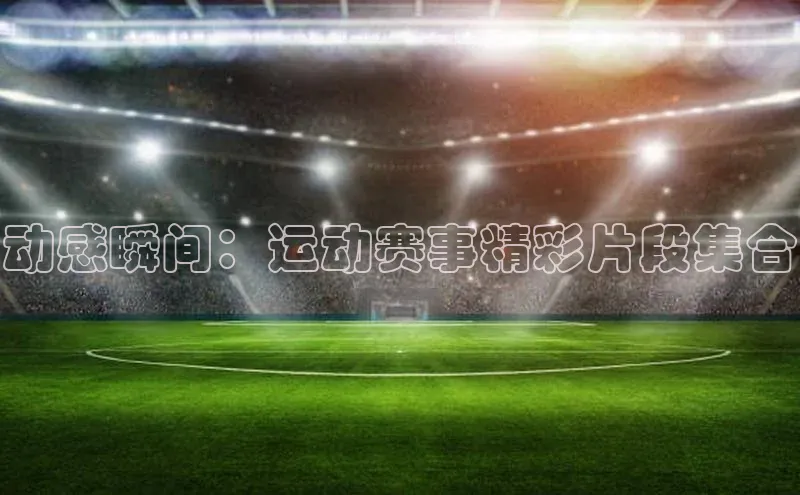 动感瞬间：运动赛事精彩片段集合