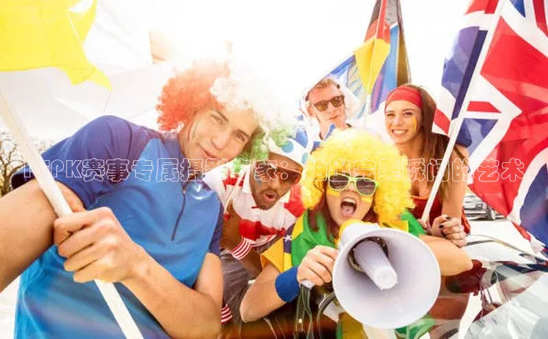 PEPK赛事专属摄影专家：拍出完美瞬间的艺术