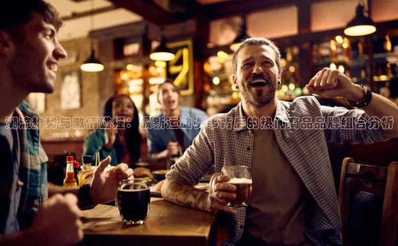 潮流趋势与激情碰撞：最新运动赛事背后的热门商品品牌组合分析