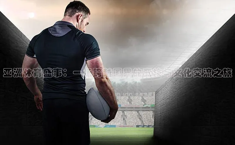 亚洲体育盛事：一场跨越国界的竞技与文化交流之旅