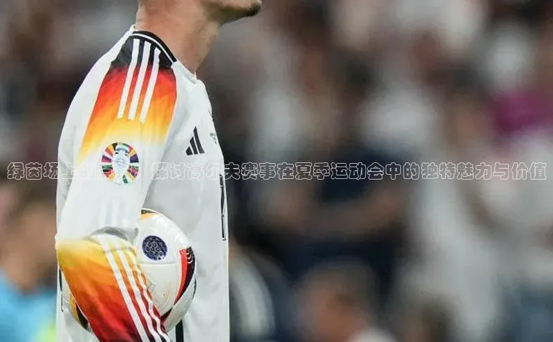 绿茵场上的竞技：探讨高尔夫赛事在夏季运动会中的独特魅力与价值